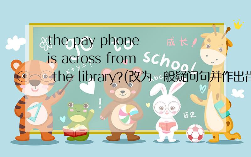 the pay phone is across from the library?(改为一般疑问句并作出肯定回答)____the pay phone across from the library?____,____ ____.