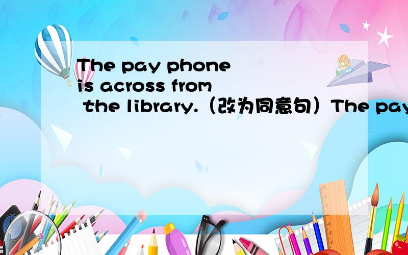 The pay phone is across from the library.（改为同意句）The pay phone is ＿ ＿ ＿ ＿ ＿ the library.
