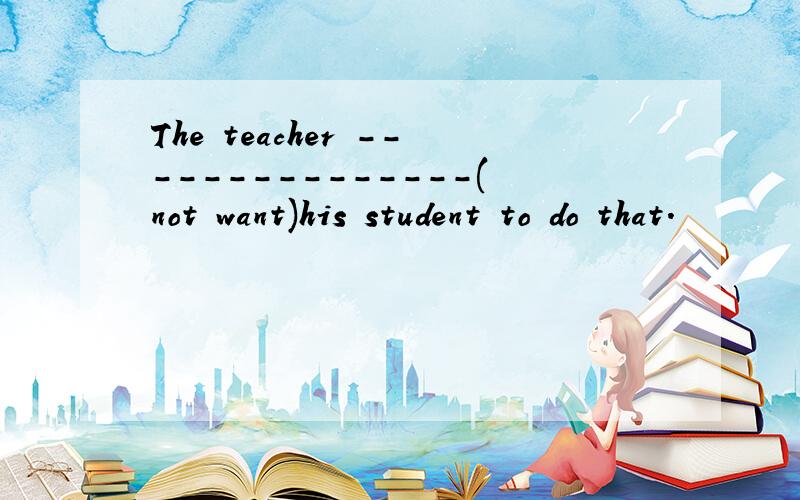 The teacher ---------------(not want)his student to do that.