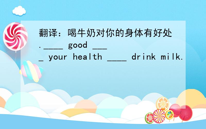 翻译：喝牛奶对你的身体有好处.____ good ____ your health ____ drink milk.