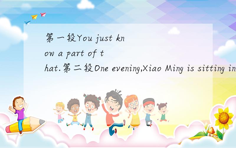 第一段You just know a part of that.第二段One evening,Xiao Ming is sitting in the open air.He is looking up at the sky.Xiaoming:One,two,three...Kangkang:What are you counting?Xiaoming:I'm counting the stars.Kangkang:How foolish you are!It's so d