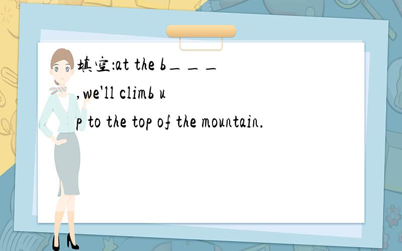 填空：at the b___,we'll climb up to the top of the mountain.