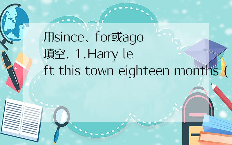 用since、for或ago填空. 1.Harry left this town eighteen months ( ).