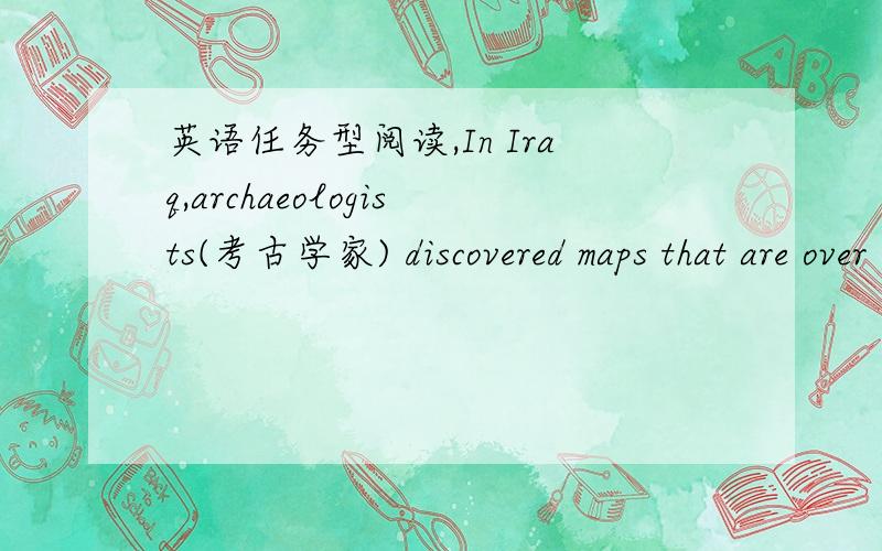 英语任务型阅读,In Iraq,archaeologists(考古学家) discovered maps that are over 4,300 yearsIn Iraq,archaeologists(考古学家) discovered maps that are over 4,300 years old.These maps were made of clay(陶土).In China,archaeologists discov