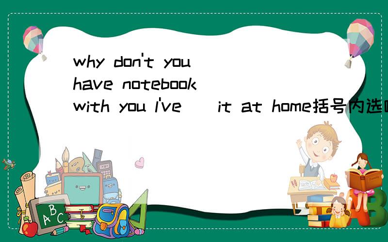 why don't you have notebook with you l've ) it at home括号内选哪个 A.lost B.left C.found D.forgotten