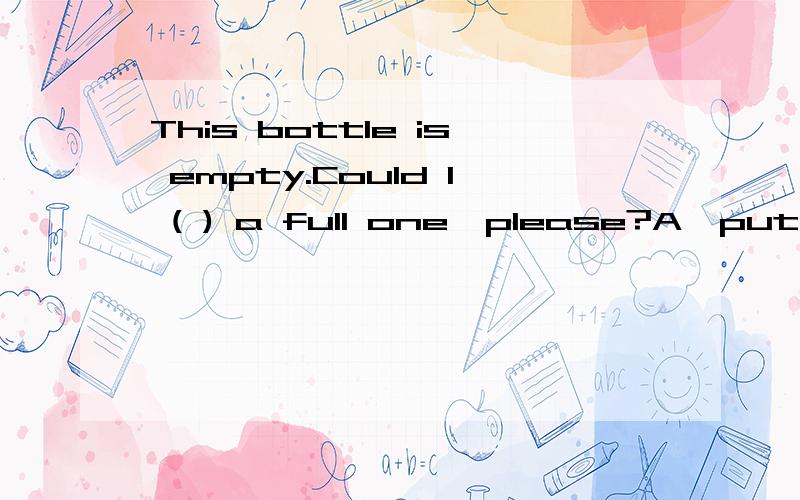 This bottle is empty.Could I ( ) a full one,please?A、put B、have C、carry D、take