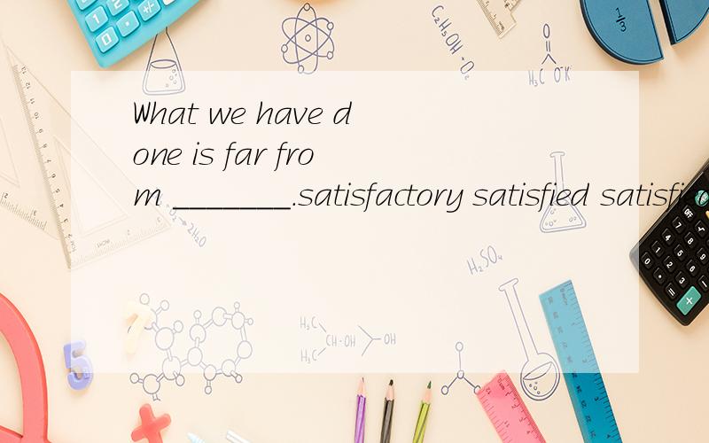 What we have done is far from _______.satisfactory satisfied satisfied satisfy选那个?为什么?