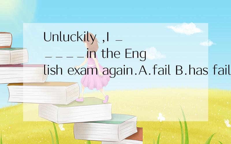 Unluckily ,I _____in the English exam again.A.fail B.has failed C.am failing D.failed