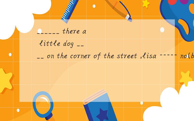 ______ there a little dog ____ on the corner of the street ,lisa ----- no(be) (lie)