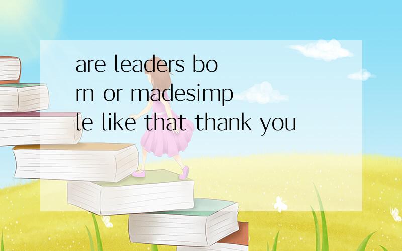 are leaders born or madesimple like that thank you