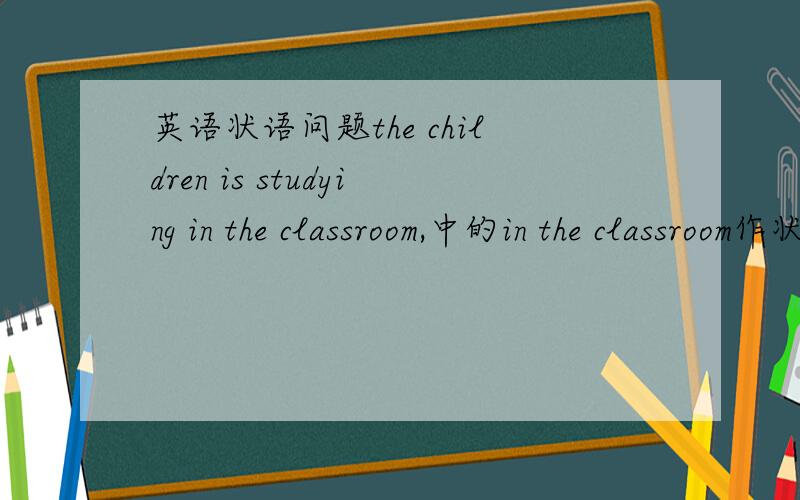 英语状语问题the children is studying in the classroom,中的in the classroom作状语修饰什么?