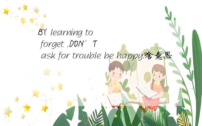 BY learning to forget .DON’T ask for trouble be happy.啥意思