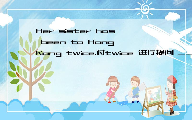 Her sister has been to Hong Kong twice.对twice 进行提问 _______ ________ has his sister been to Hong Kong?