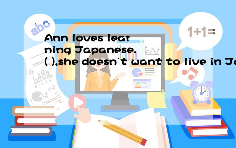 Ann loves learning Japanese.( ),she doesn`t want to live in Japan to study the language.A.Therefore B.InsteadC.However D.in case