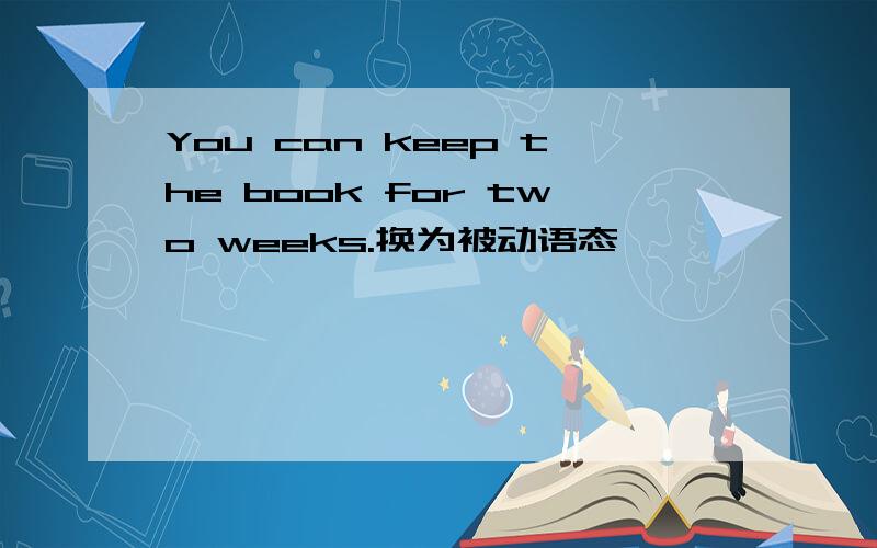 You can keep the book for two weeks.换为被动语态
