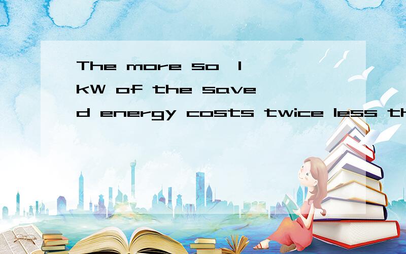The more so,1 kW of the saved energy costs twice less than that of the generated energy求翻译