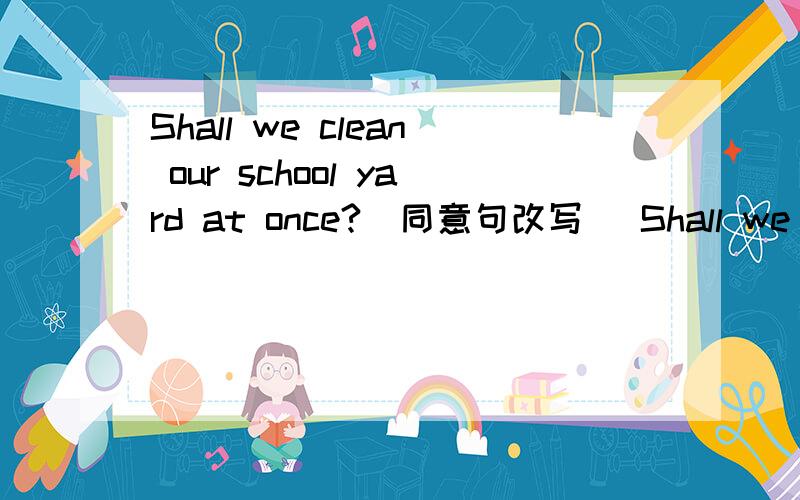 Shall we clean our school yard at once?(同意句改写） Shall we clear our school yard___ ___?