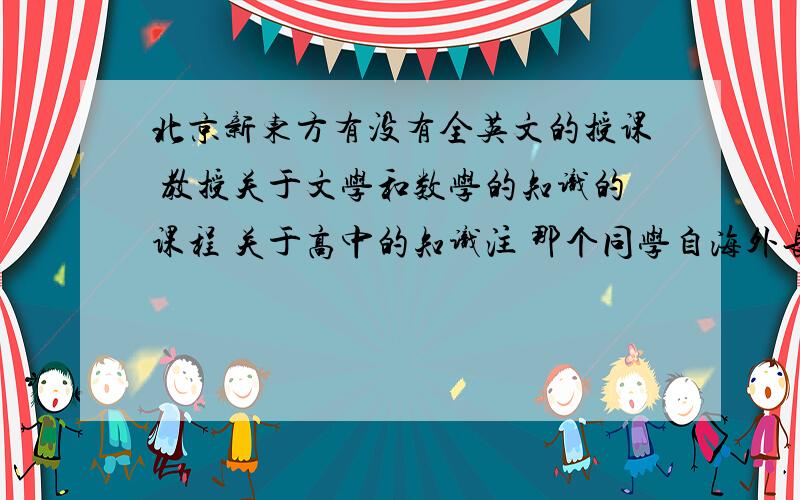 北京新东方有没有全英文的授课 教授关于文学和数学的知识的课程 关于高中的知识注 那个同学自海外长大 汉语能力不是很好其他教育机构也可以