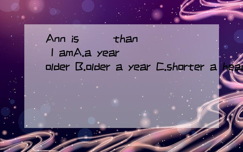 Ann is ( )than I amA.a year older B.older a year C.shorter a head D.a head tall