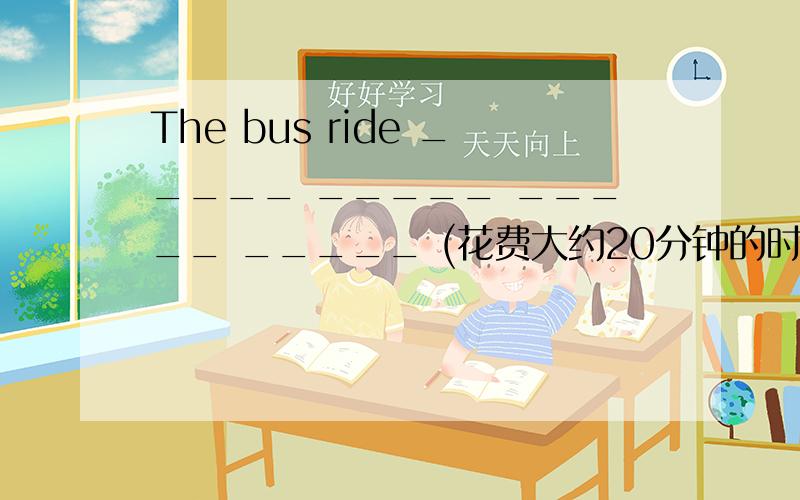 The bus ride _____ _____ _____ _____ (花费大约20分钟的时间）.The bus ride spend about 20 minutes.对吗?
