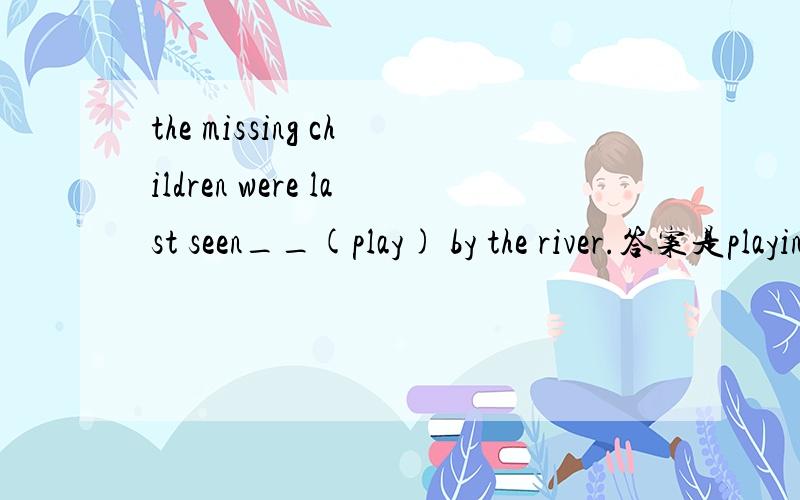 the missing children were last seen__(play) by the river.答案是playing why?感官动词变被动不是要还原to吗