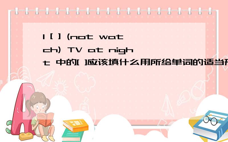 I [ ] (not watch) TV at night 中的[ ]应该填什么用所给单词的适当形式填空