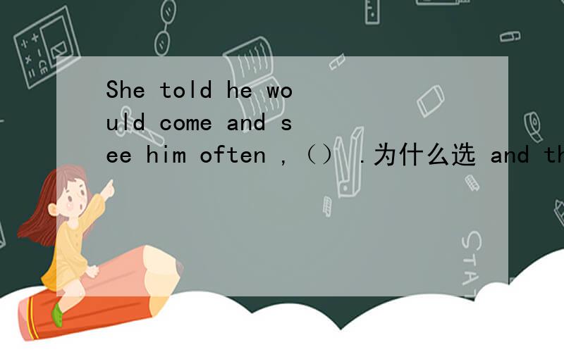 She told he would come and see him often ,（） .为什么选 and that she would never forget him.