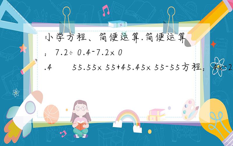 小学方程、简便运算.简便运算：7.2÷0.4-7.2×0.4      55.55×55+45.45×55-55方程：4x-2（100-x）=40