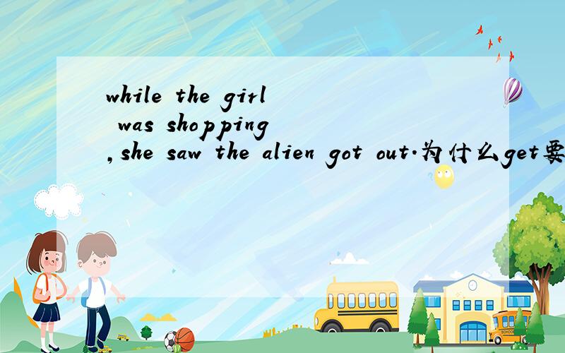 while the girl was shopping ,she saw the alien got out.为什么get要变got?不是see sb.do sth.