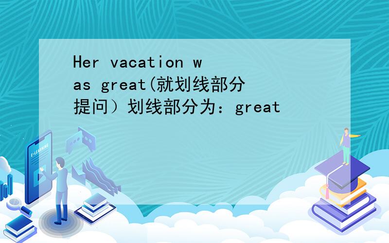 Her vacation was great(就划线部分提问）划线部分为：great