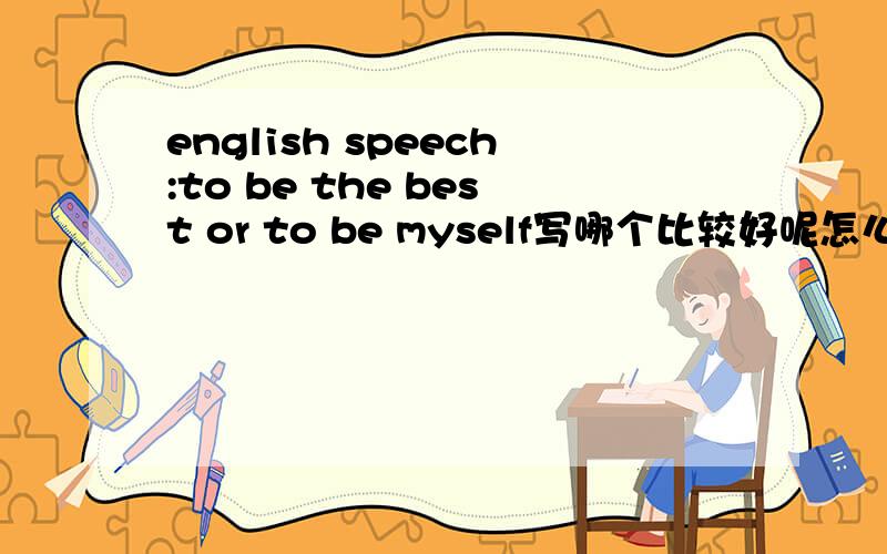 english speech:to be the best or to be myself写哪个比较好呢怎么写（议论文）to be the best是和to be myself相反的观点吗 能否以做最好的自己来说.