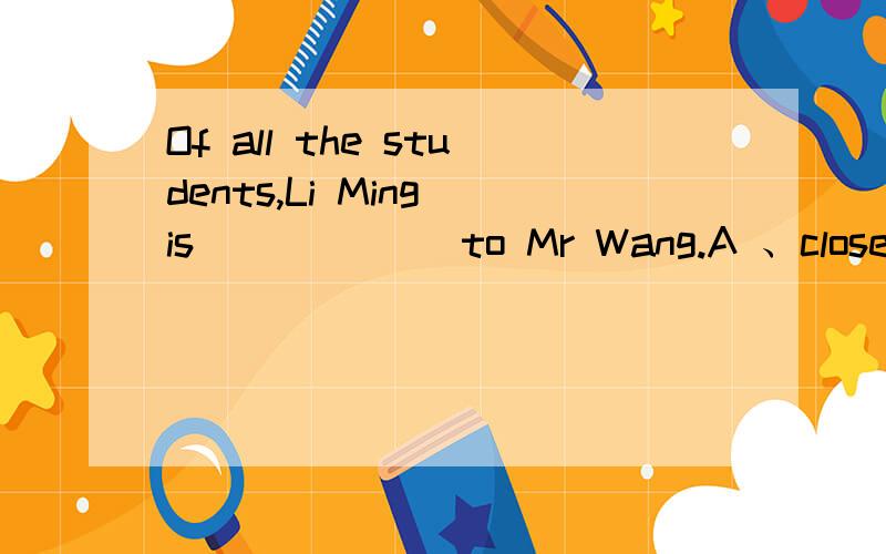 Of all the students,Li Ming is______ to Mr Wang.A 、close B、the closest C、closer D、the most closet