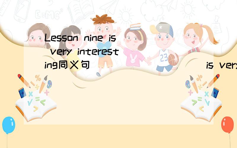 Lesson nine is very interesting同义句 ____ _____ is very interesting.