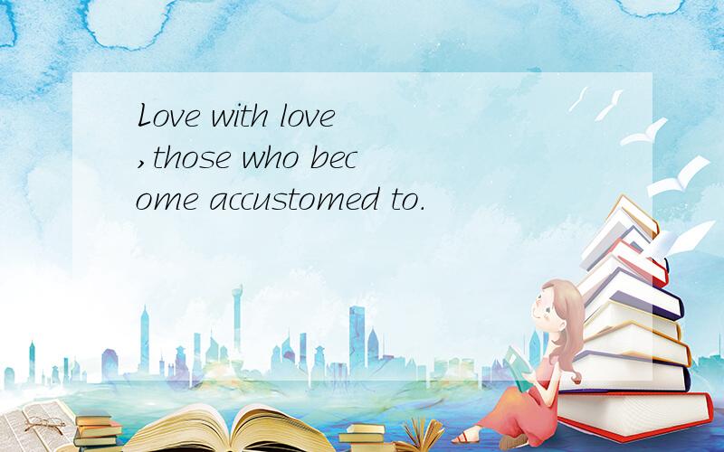 Love with love,those who become accustomed to.