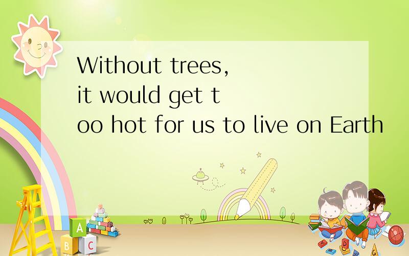 Without trees,it would get too hot for us to live on Earth