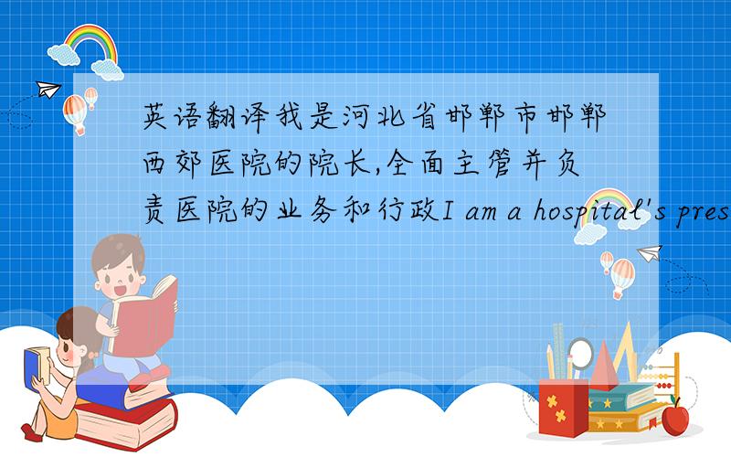 英语翻译我是河北省邯郸市邯郸西郊医院的院长,全面主管并负责医院的业务和行政I am a hospital's president director of Handan Xijiao in Handan City of Hebei Province and is responsible for overall operations and administ