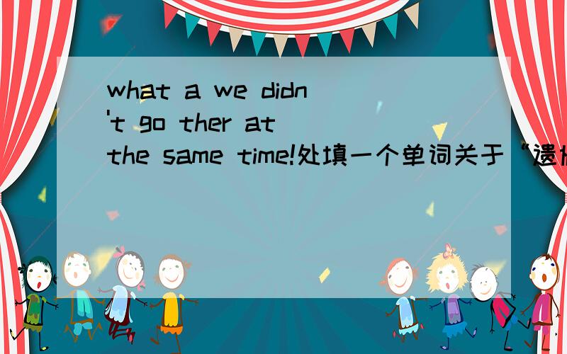 what a we didn't go ther at the same time!处填一个单词关于“遗憾”的
