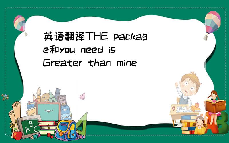 英语翻译THE package和you need is Greater than mine