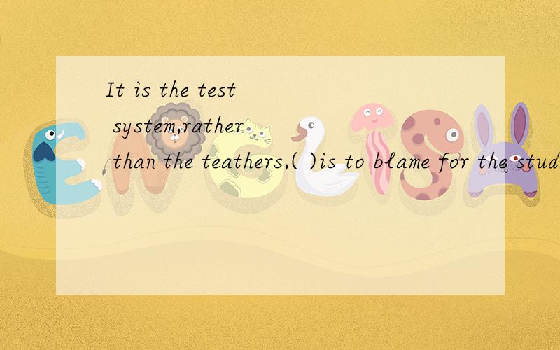 It is the test system,rather than the teathers,( )is to blame for the students' heavy burden .