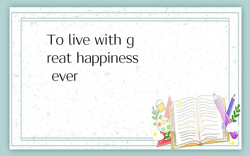 To live with great happiness ever