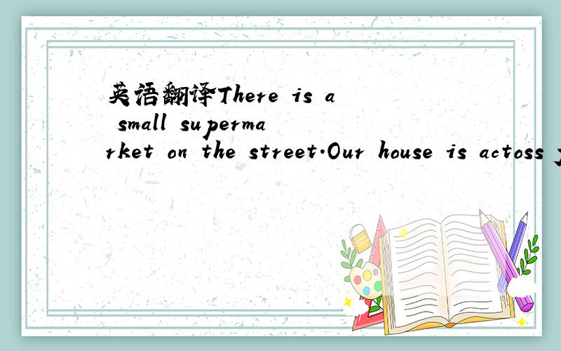 英语翻译There is a small supermarket on the street.Our house is actoss from the supermarket.