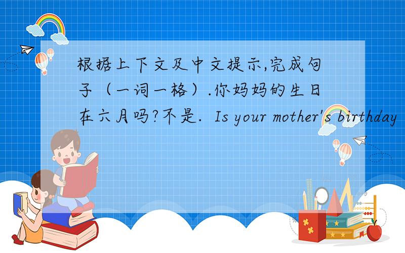 根据上下文及中文提示,完成句子（一词一格）.你妈妈的生日在六月吗?不是.  Is your mother's birthday ______ ______.No,_______ _______.