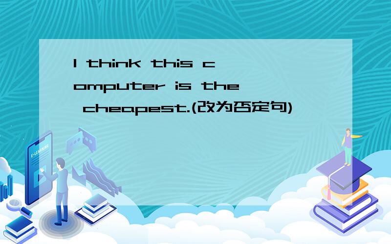 I think this computer is the cheapest.(改为否定句)
