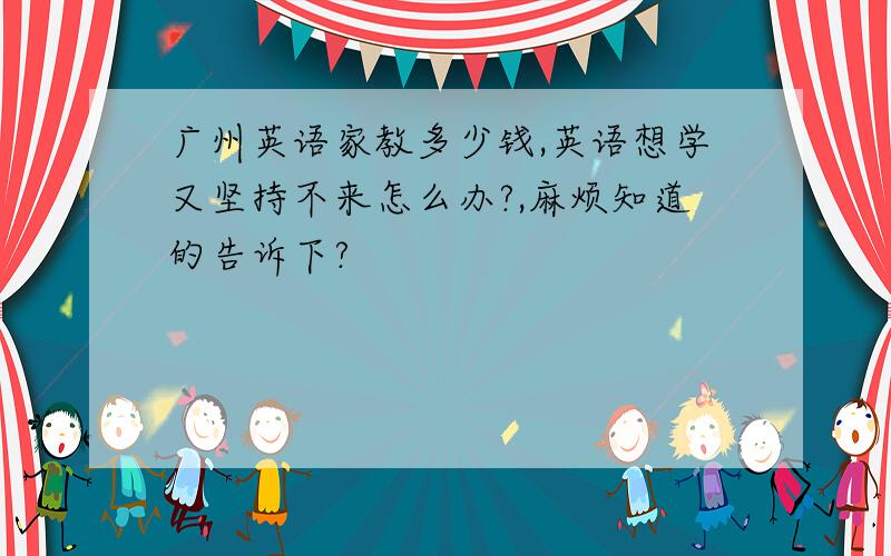 广州英语家教多少钱,英语想学又坚持不来怎么办?,麻烦知道的告诉下?