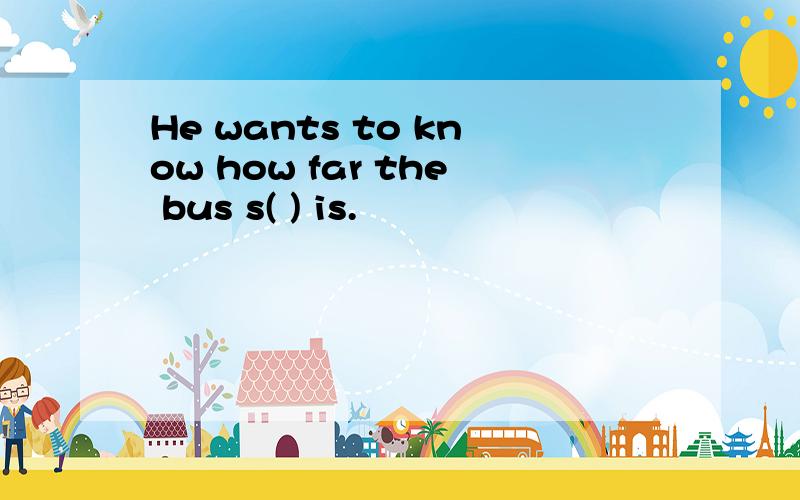 He wants to know how far the bus s( ) is.