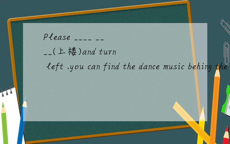 Please ____ ____(上楼)and turn left .you can find the dance music behing the pop.每空一词．