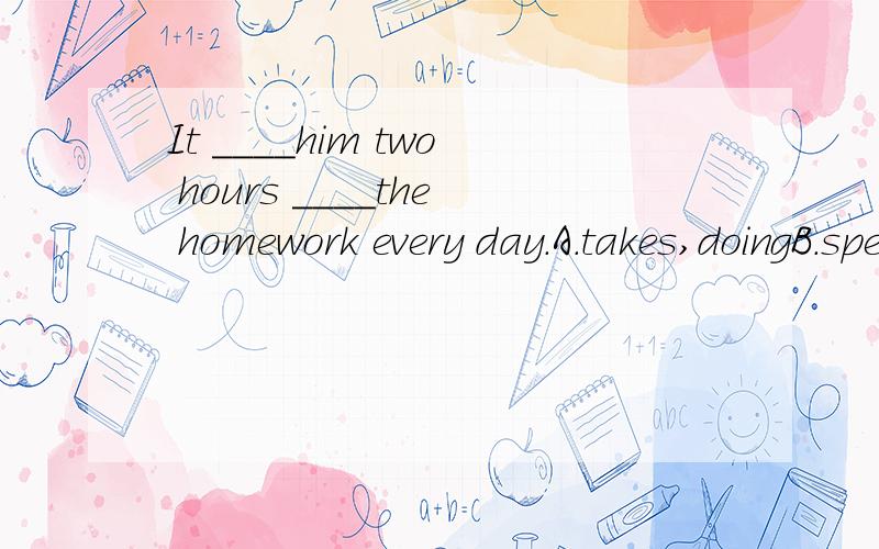 It ____him two hours ____the homework every day.A.takes,doingB.spends,doing C.takes,to do D.spends,to do