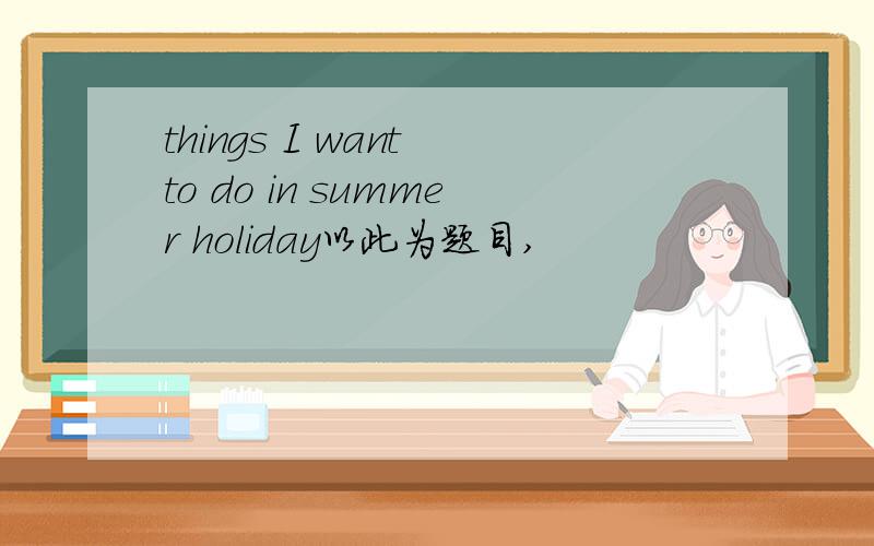 things I want to do in summer holiday以此为题目,