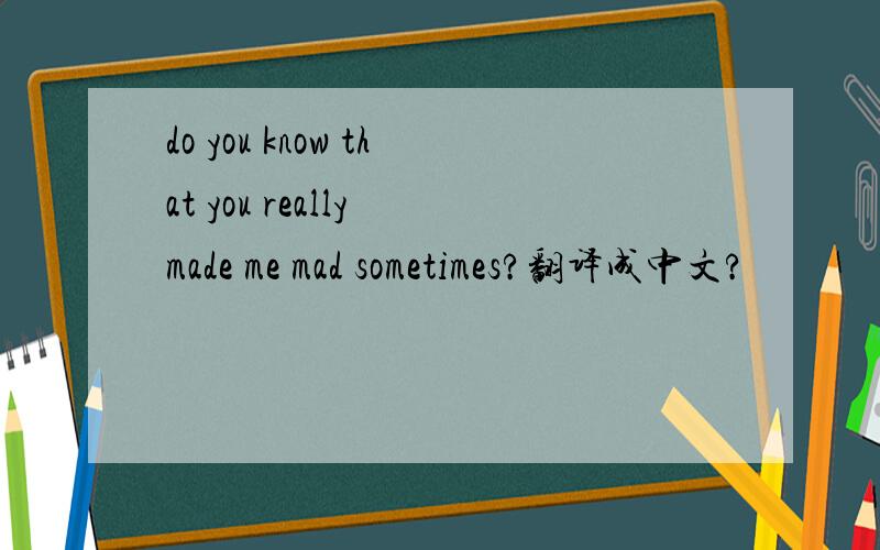 do you know that you really made me mad sometimes?翻译成中文?