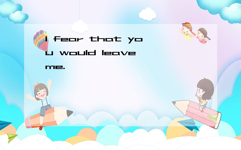 I fear that you would leave me.